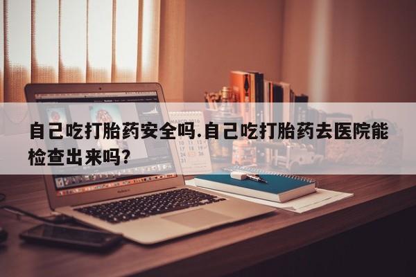 流产药怎么买自己吃打胎药安全吗.自己吃打胎药去医院能检查出来吗？