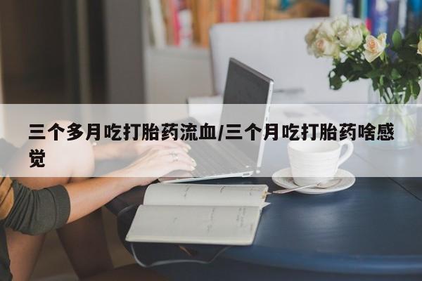 流产药怎么买三个多月吃打胎药流血/三个月吃打胎药啥感觉