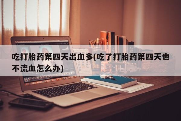 流产药怎么买吃打胎药第四天出血多(吃了打胎药第四天也不流血怎么办)
