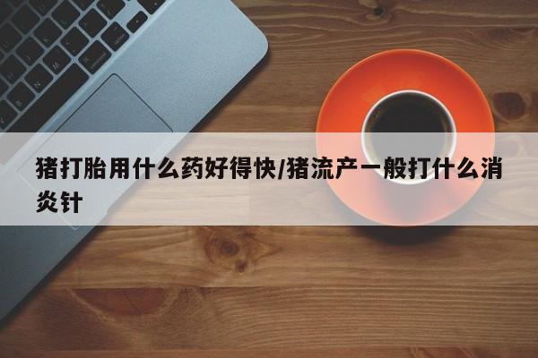 流产药怎么买猪打胎用什么药好得快/猪流产一般打什么消炎针