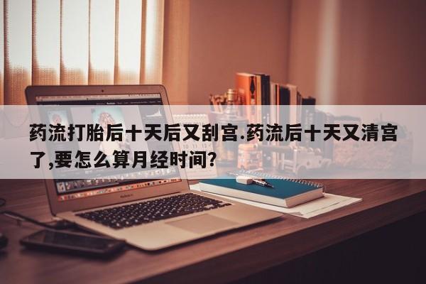 流产药怎么买药流打胎后十天后又刮宫.药流后十天又清宫了,要怎么算月经时间？