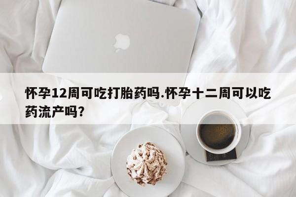 流产药怎么买怀孕12周可吃打胎药吗.怀孕十二周可以吃药流产吗？