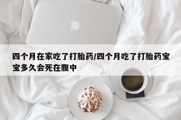 流产药怎么买四个月在家吃了打胎药/四个月吃了打胎药宝宝多久会死在腹中