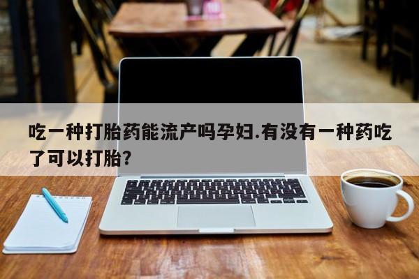 流产药怎么买吃一种打胎药能流产吗孕妇.有没有一种药吃了可以打胎？