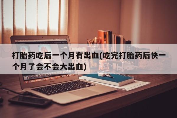 流产药怎么买打胎药吃后一个月有出血(吃完打胎药后快一个月了会不会大出血)