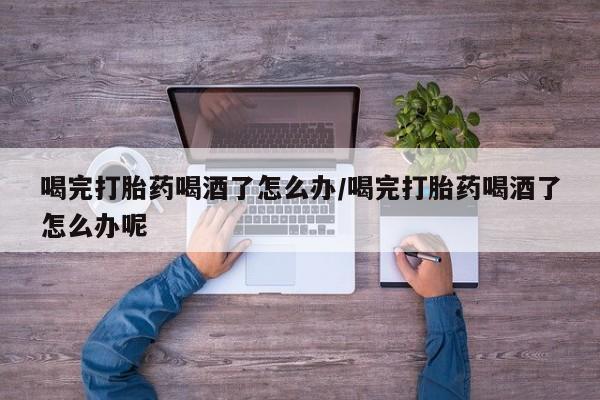 流产药怎么买喝完打胎药喝酒了怎么办/喝完打胎药喝酒了怎么办呢