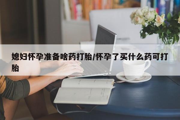 流产药怎么买媳妇怀孕准备啥药打胎/怀孕了买什么药可打胎