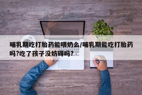流产药怎么买哺乳期吃打胎药能喂奶么/哺乳期能吃打胎药吗?吃了孩子没妨碍吗?