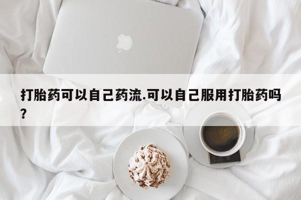 流产药怎么买打胎药可以自己药流.可以自己服用打胎药吗？