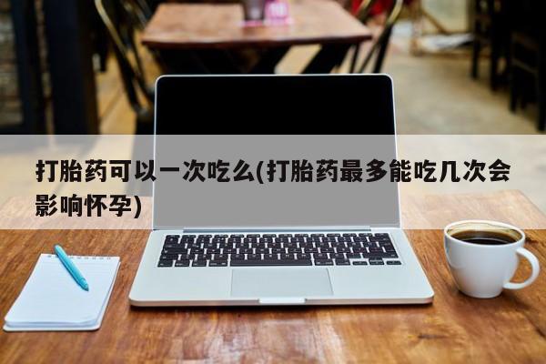 流产药怎么买打胎药可以一次吃么(打胎药最多能吃几次会影响怀孕)