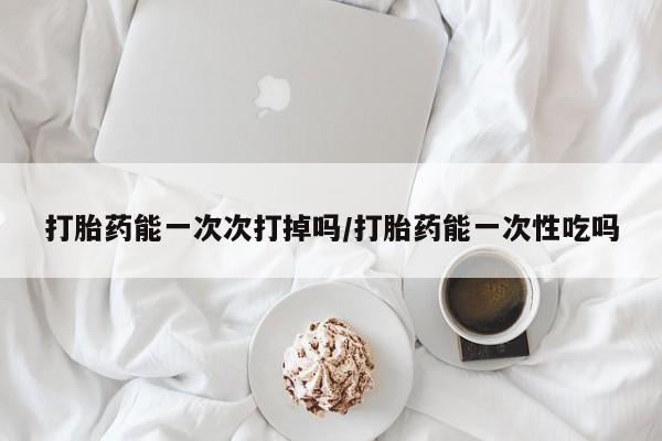 流产药怎么买打胎药能一次次打掉吗/打胎药能一次性吃吗