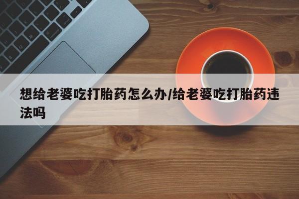 流产药怎么买想给老婆吃打胎药怎么办/给老婆吃打胎药违法吗