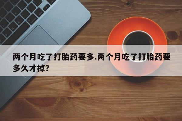 流产药怎么买两个月吃了打胎药要多.两个月吃了打胎药要多久才掉?
