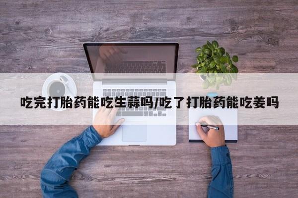 流产药怎么买吃完打胎药能吃生蒜吗/吃了打胎药能吃姜吗