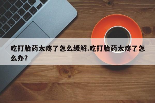 流产药怎么买吃打胎药太疼了怎么缓解.吃打胎药太疼了怎么办？