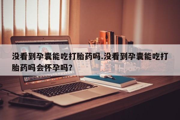 流产药怎么买没看到孕囊能吃打胎药吗.没看到孕囊能吃打胎药吗会怀孕吗？