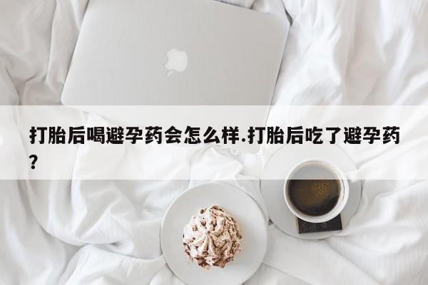 流产药怎么买打胎后喝避孕药会怎么样.打胎后吃了避孕药？