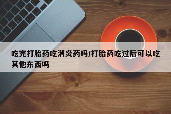 流产药怎么买吃完打胎药吃消炎药吗/打胎药吃过后可以吃其他东西吗